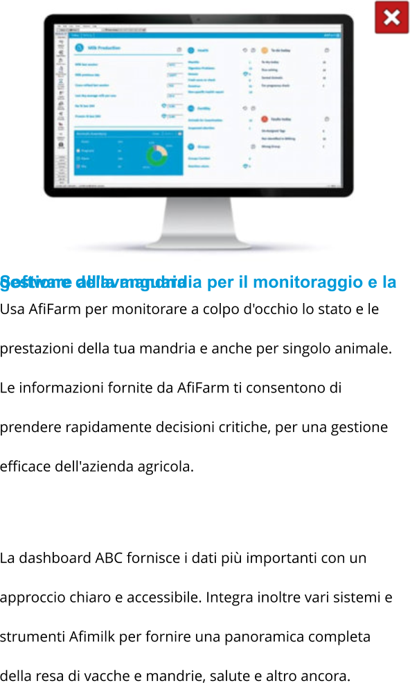 Software all'avanguardia per il monitoraggio e la gestione della mandria Usa AfiFarm per monitorare a colpo d'occhio lo stato e le prestazioni della tua mandria e anche per singolo animale. Le informazioni fornite da AfiFarm ti consentono di prendere rapidamente decisioni critiche, per una gestione efficace dell'azienda agricola.  La dashboard ABC fornisce i dati più importanti con un approccio chiaro e accessibile. Integra inoltre vari sistemi e strumenti Afimilk per fornire una panoramica completa della resa di vacche e mandrie, salute e altro ancora.