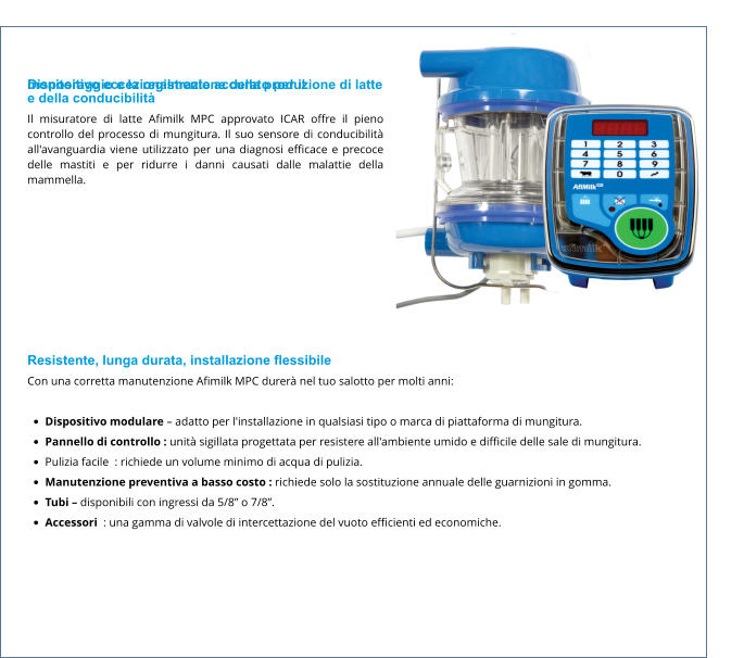 Dispositivo eccezionalmente accurato per il monitoraggio e la registrazione della produzione di latte e della conducibilità Il misuratore di latte Afimilk MPC approvato ICAR offre il pieno controllo del processo di mungitura. Il suo sensore di conducibilità all'avanguardia viene utilizzato per una diagnosi efficace e precoce delle mastiti e per ridurre i danni causati dalle malattie della mammella.  Resistente, lunga durata, installazione flessibile Con una corretta manutenzione Afimilk MPC durerà nel tuo salotto per molti anni:  •	Dispositivo modulare – adatto per l'installazione in qualsiasi tipo o marca di piattaforma di mungitura. •	Pannello di controllo : unità sigillata progettata per resistere all'ambiente umido e difficile delle sale di mungitura. •	Pulizia facile  : richiede un volume minimo di acqua di pulizia. •	Manutenzione preventiva a basso costo : richiede solo la sostituzione annuale delle guarnizioni in gomma. •	Tubi – disponibili con ingressi da 5/8” o 7/8”. •	Accessori  : una gamma di valvole di intercettazione del vuoto efficienti ed economiche.