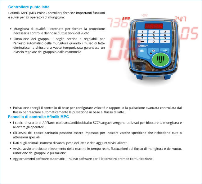 Controllore punto latte L'Afimilk MPC (Milk Point Controller), fornisce importanti funzioni e avvisi per gli operatori di mungitura:  •	Mungitura di qualità : costruita per fornire la protezione necessaria contro le dannose fluttuazioni del vuoto •	Rimozione dei grappoli : soglie precise e regolabili per l'arresto automatico della mungitura quando il flusso di latte diminuisce; la chiusura a vuoto temporizzata garantisce un rilascio regolare del grappolo dalla mammella. •	Pulsazione : scegli il controllo di base per configurare velocità e rapporti o la pulsazione avanzata controllata dal flusso per regolare automaticamente la pulsazione in base al flusso di latte. Pannello di controllo Afimilk MPC •	I codici di scarto di AfiFfarm (colostro/antibiotici/alto SCC/sangue) vengono utilizzati per bloccare la mungitura e allertare gli operatori. •	Gli avvisi del codice sanitario possono essere impostati per indicare vacche specifiche che richiedono cure o attenzioni speciali. •	Dati sugli animali: numero di vacca, peso del latte e dati aggiuntivi visualizzati. •	Avvisi: avvio anticipato, rilevamento della mastite in tempo reale, fluttuazioni del flusso di mungitura e del vuoto, rimozione dei grappoli e pulsazione. •	Aggiornamenti software automatici – nuovo software per il lattometro, tramite comunicazione.