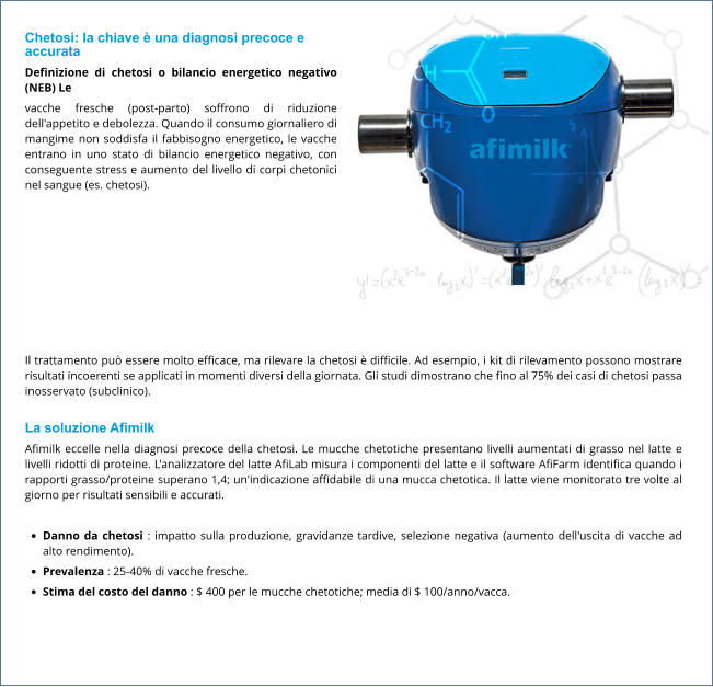 Chetosi: la chiave è una diagnosi precoce e accurata Definizione di chetosi o bilancio energetico negativo (NEB) Le vacche fresche (post-parto) soffrono di riduzione dell'appetito e debolezza. Quando il consumo giornaliero di mangime non soddisfa il fabbisogno energetico, le vacche entrano in uno stato di bilancio energetico negativo, con conseguente stress e aumento del livello di corpi chetonici nel sangue (es. chetosi).  Il trattamento può essere molto efficace, ma rilevare la chetosi è difficile. Ad esempio, i kit di rilevamento possono mostrare risultati incoerenti se applicati in momenti diversi della giornata. Gli studi dimostrano che fino al 75% dei casi di chetosi passa inosservato (subclinico).  La soluzione Afimilk Afimilk eccelle nella diagnosi precoce della chetosi. Le mucche chetotiche presentano livelli aumentati di grasso nel latte e livelli ridotti di proteine. L'analizzatore del latte AfiLab misura i componenti del latte e il software AfiFarm identifica quando i rapporti grasso/proteine ​​superano 1,4; un'indicazione affidabile di una mucca chetotica. Il latte viene monitorato tre volte al giorno per risultati sensibili e accurati.  •	Danno da chetosi : impatto sulla produzione, gravidanze tardive, selezione negativa (aumento dell'uscita di vacche ad alto rendimento). •	Prevalenza : 25-40% di vacche fresche. •	Stima del costo del danno : $ 400 per le mucche chetotiche; media di $ 100/anno/vacca.