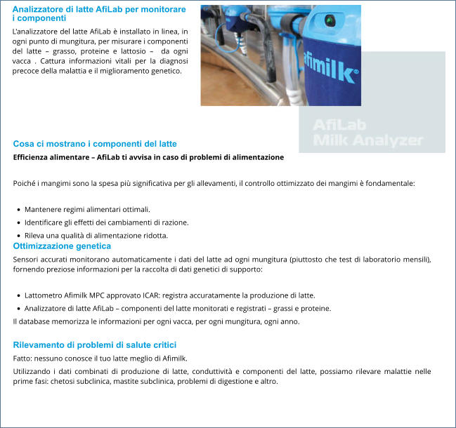 Analizzatore di latte AfiLab per monitorare i componenti L'analizzatore del latte AfiLab è installato in linea, in ogni punto di mungitura, per misurare i componenti del latte – grasso, proteine ​​e lattosio –  da ogni vacca . Cattura informazioni vitali per la diagnosi precoce della malattia e il miglioramento genetico.   Cosa ci mostrano i componenti del latte Efficienza alimentare – AfiLab ti avvisa in caso di problemi di alimentazione  Poiché i mangimi sono la spesa più significativa per gli allevamenti, il controllo ottimizzato dei mangimi è fondamentale:  •	Mantenere regimi alimentari ottimali. •	Identificare gli effetti dei cambiamenti di razione. •	Rileva una qualità di alimentazione ridotta. Ottimizzazione genetica Sensori accurati monitorano automaticamente i dati del latte ad ogni mungitura (piuttosto che test di laboratorio mensili), fornendo preziose informazioni per la raccolta di dati genetici di supporto:  •	Lattometro Afimilk MPC approvato ICAR: registra accuratamente la produzione di latte. •	Analizzatore di latte AfiLab – componenti del latte monitorati e registrati – grassi e proteine. Il database memorizza le informazioni per ogni vacca, per ogni mungitura, ogni anno.  Rilevamento di problemi di salute critici Fatto: nessuno conosce il tuo latte meglio di Afimilk. Utilizzando i dati combinati di produzione di latte, conduttività e componenti del latte, possiamo rilevare malattie nelle prime fasi: chetosi subclinica, mastite subclinica, problemi di digestione e altro.