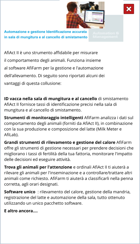 Automazione e gestione Identificazione accurata  in sala di mungitura e al cancello di smistamento  AfiAct II è uno strumento affidabile per misurare  il comportamento degli animali. Funziona insieme  al software AfiFarm per la gestione e l'automazione  dell'allevamento. Di seguito sono riportati alcuni dei  vantaggi di questa collusione:  ID vacca nella sala di mungitura e al cancello di smistamento AfiAct II fornisce tassi di identificazione precisi nella sala di mungitura e al cancello di smistamento. Strumenti di monitoraggio intelligenti AfiFarm analizza i dati sul comportamento degli animali (forniti da AfiAct II), in combinazione con la sua produzione e composizione del latte (Milk Meter e AfiLab). Grandi strumenti di rilevamento e gestione del calore AfiFarm offre gli strumenti di gestione necessari per prendere decisioni che migliorano i tassi di fertilità della tua fattoria, monitorare l'impatto delle decisioni ed eseguire attività. Trova gli animali per l'attenzione e ordinali AfiAct II ti aiuterà a rilevare gli animali per l'inseminazione e a controllare/trattare altri animali come richiesto. AfiFarm ti aiuterà a classificarli nella penna corretta, agli orari designati. Software unico  : rilevamento del calore, gestione della mandria, registrazione del latte e automazione della sala, tutto ottenuto utilizzando un unico pacchetto software. E altro ancora….