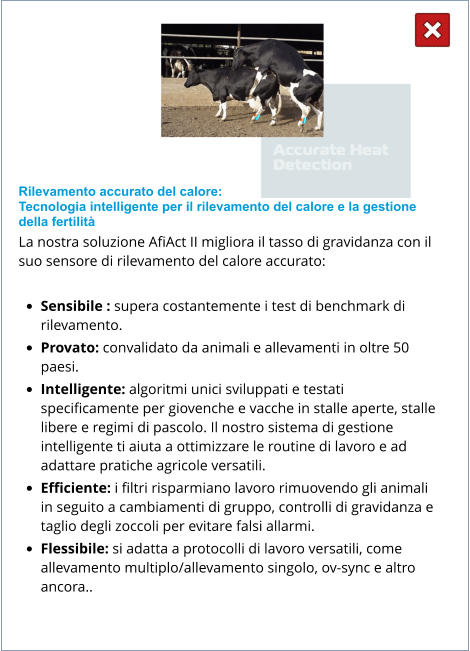 Rilevamento accurato del calore: Tecnologia intelligente per il rilevamento del calore e la gestione della fertilità La nostra soluzione AfiAct II migliora il tasso di gravidanza con il suo sensore di rilevamento del calore accurato:  •	Sensibile : supera costantemente i test di benchmark di rilevamento. •	Provato: convalidato da animali e allevamenti in oltre 50 paesi. •	Intelligente: algoritmi unici sviluppati e testati specificamente per giovenche e vacche in stalle aperte, stalle libere e regimi di pascolo. Il nostro sistema di gestione intelligente ti aiuta a ottimizzare le routine di lavoro e ad adattare pratiche agricole versatili. •	Efficiente: i filtri risparmiano lavoro rimuovendo gli animali in seguito a cambiamenti di gruppo, controlli di gravidanza e taglio degli zoccoli per evitare falsi allarmi. •	Flessibile: si adatta a protocolli di lavoro versatili, come allevamento multiplo/allevamento singolo, ov-sync e altro ancora..