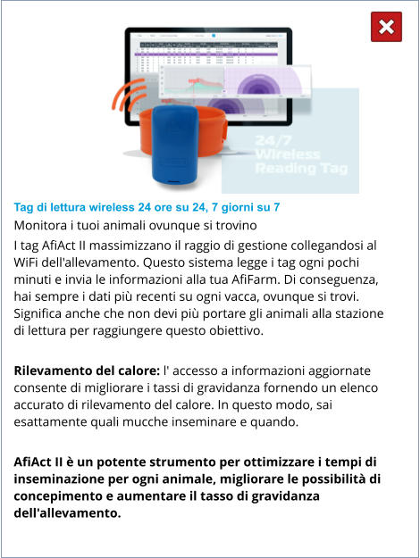Tag di lettura wireless 24 ore su 24, 7 giorni su 7 Monitora i tuoi animali ovunque si trovino I tag AfiAct II massimizzano il raggio di gestione collegandosi al WiFi dell'allevamento. Questo sistema legge i tag ogni pochi minuti e invia le informazioni alla tua AfiFarm. Di conseguenza, hai sempre i dati più recenti su ogni vacca, ovunque si trovi. Significa anche che non devi più portare gli animali alla stazione di lettura per raggiungere questo obiettivo.  Rilevamento del calore: l' accesso a informazioni aggiornate consente di migliorare i tassi di gravidanza fornendo un elenco accurato di rilevamento del calore. In questo modo, sai esattamente quali mucche inseminare e quando.  AfiAct II è un potente strumento per ottimizzare i tempi di inseminazione per ogni animale, migliorare le possibilità di concepimento e aumentare il tasso di gravidanza dell'allevamento.