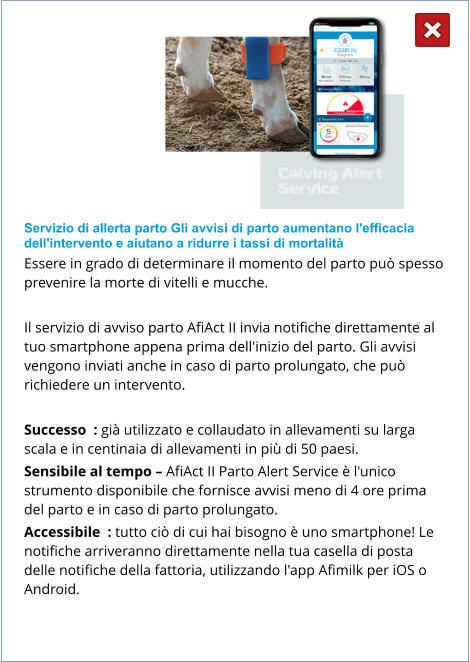 Servizio di allerta parto Gli avvisi di parto aumentano l'efficacia dell'intervento e aiutano a ridurre i tassi di mortalità Essere in grado di determinare il momento del parto può spesso prevenire la morte di vitelli e mucche.  Il servizio di avviso parto AfiAct II invia notifiche direttamente al tuo smartphone appena prima dell'inizio del parto. Gli avvisi vengono inviati anche in caso di parto prolungato, che può richiedere un intervento.  Successo  : già utilizzato e collaudato in allevamenti su larga scala e in centinaia di allevamenti in più di 50 paesi. Sensibile al tempo – AfiAct II Parto Alert Service è l'unico strumento disponibile che fornisce avvisi meno di 4 ore prima del parto e in caso di parto prolungato. Accessibile  : tutto ciò di cui hai bisogno è uno smartphone! Le notifiche arriveranno direttamente nella tua casella di posta delle notifiche della fattoria, utilizzando l'app Afimilk per iOS o Android.