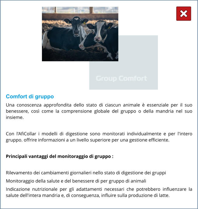Comfort di gruppo Una conoscenza approfondita dello stato di ciascun animale è essenziale per il suo benessere, così come la comprensione globale del gruppo o della mandria nel suo insieme.  Con l'AfiCollar i modelli di digestione sono monitorati individualmente e per l'intero gruppo. offrire informazioni a un livello superiore per una gestione efficiente.  Principali vantaggi del monitoraggio di gruppo :  Rilevamento dei cambiamenti giornalieri nello stato di digestione dei gruppi Monitoraggio della salute e del benessere di per gruppo di animali Indicazione nutrizionale per gli adattamenti necessari che potrebbero influenzare la salute dell'intera mandria e, di conseguenza, influire sulla produzione di latte.