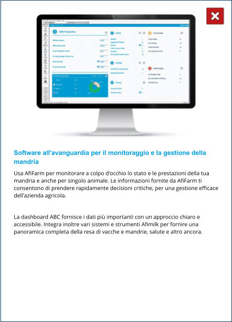 Software all'avanguardia per il monitoraggio e la gestione della mandria Usa AfiFarm per monitorare a colpo d'occhio lo stato e le prestazioni della tua mandria e anche per singolo animale. Le informazioni fornite da AfiFarm ti consentono di prendere rapidamente decisioni critiche, per una gestione efficace dell'azienda agricola.  La dashboard ABC fornisce i dati più importanti con un approccio chiaro e accessibile. Integra inoltre vari sistemi e strumenti Afimilk per fornire una panoramica completa della resa di vacche e mandrie, salute e altro ancora.