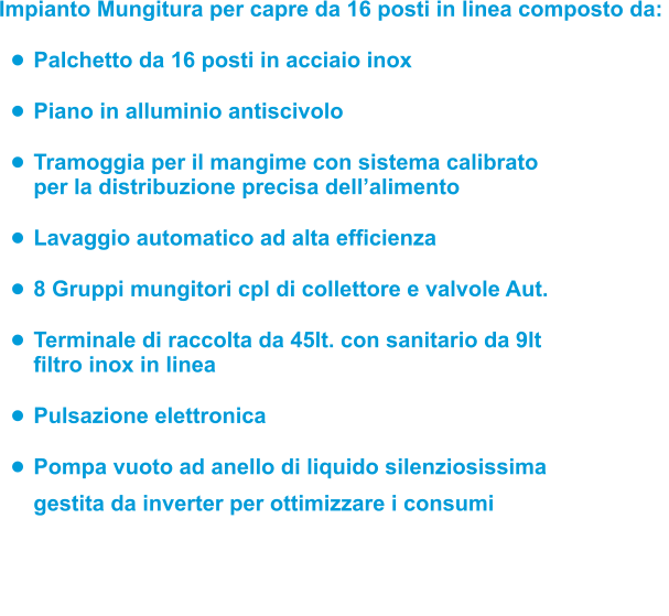 Impianto Mungitura per capre da 16 posti in linea composto da:  •	Palchetto da 16 posti in acciaio inox  •	Piano in alluminio antiscivolo •	Tramoggia per il mangime con sistema calibrato per la distribuzione precisa dell’alimento •	Lavaggio automatico ad alta efficienza •	8 Gruppi mungitori cpl di collettore e valvole Aut.  •	Terminale di raccolta da 45lt. con sanitario da 9ltfiltro inox in linea  •	Pulsazione elettronica •	Pompa vuoto ad anello di liquido silenziosissimagestita da inverter per ottimizzare i consumi    