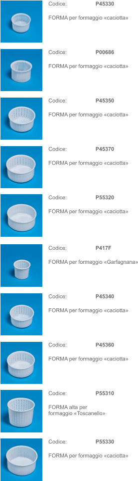 Codice: P45330 FORMA per formaggio «caciotta» Codice: P417F FORMA per formaggio «Garfagnana» Codice: P00686 FORMA per formaggio «caciotta» Codice: P45340 FORMA per formaggio «caciotta» Codice: P45350 FORMA per formaggio «caciotta» Codice: P45360 FORMA per formaggio «caciotta» Codice: P45370 FORMA per formaggio «caciotta» Codice: P55310 FORMA alta per formaggio «Toscanello» Codice: P55320 FORMA per formaggio «caciotta» Codice: P55330 FORMA per formaggio «caciotta»
