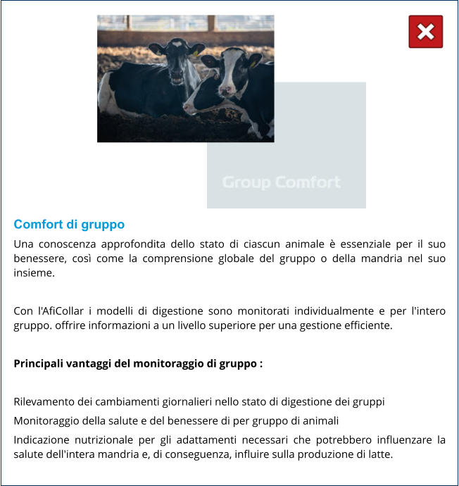 Comfort di gruppo Una conoscenza approfondita dello stato di ciascun animale è essenziale per il suo benessere, così come la comprensione globale del gruppo o della mandria nel suo insieme.  Con l'AfiCollar i modelli di digestione sono monitorati individualmente e per l'intero gruppo. offrire informazioni a un livello superiore per una gestione efficiente.  Principali vantaggi del monitoraggio di gruppo :  Rilevamento dei cambiamenti giornalieri nello stato di digestione dei gruppi Monitoraggio della salute e del benessere di per gruppo di animali Indicazione nutrizionale per gli adattamenti necessari che potrebbero influenzare la salute dell'intera mandria e, di conseguenza, influire sulla produzione di latte.