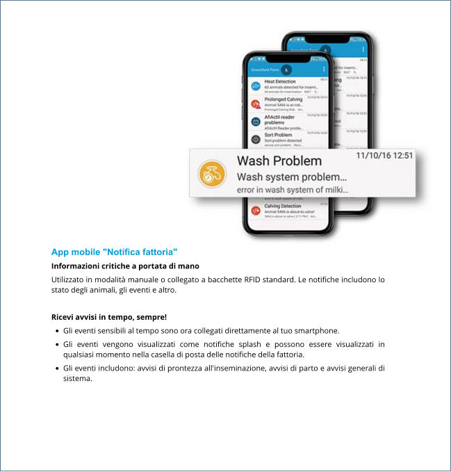 App mobile "Notifica fattoria" Informazioni critiche a portata di mano​ Utilizzato in modalità manuale o collegato a bacchette RFID standard. Le notifiche includono lo stato degli animali, gli eventi e altro.   Ricevi avvisi in tempo, sempre! •	Gli eventi sensibili al tempo sono ora collegati direttamente al tuo smartphone. •	Gli eventi vengono visualizzati come notifiche splash e possono essere visualizzati in qualsiasi momento nella casella di posta delle notifiche della fattoria. •	Gli eventi includono: avvisi di prontezza all'inseminazione, avvisi di parto e avvisi generali di sistema.