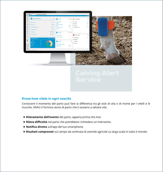 Know-how vitale in ogni nascita Conoscere il momento del parto può fare la differenza tra gli esiti di vita o di morte per i vitelli e le mucche. AfiAct II fornisce avvisi di parto che ti aiutano a salvare vite.  •	Rilevamento dell'evento del parto, appena prima che inizi. •	Rileva difficoltà nel parto che potrebbero richiedere un intervento. •	Notifica diretta sull'app del tuo smartphone. •	Risultati comprovati sul campo da centinaia di aziende agricole su larga scala in tutto il mondo.