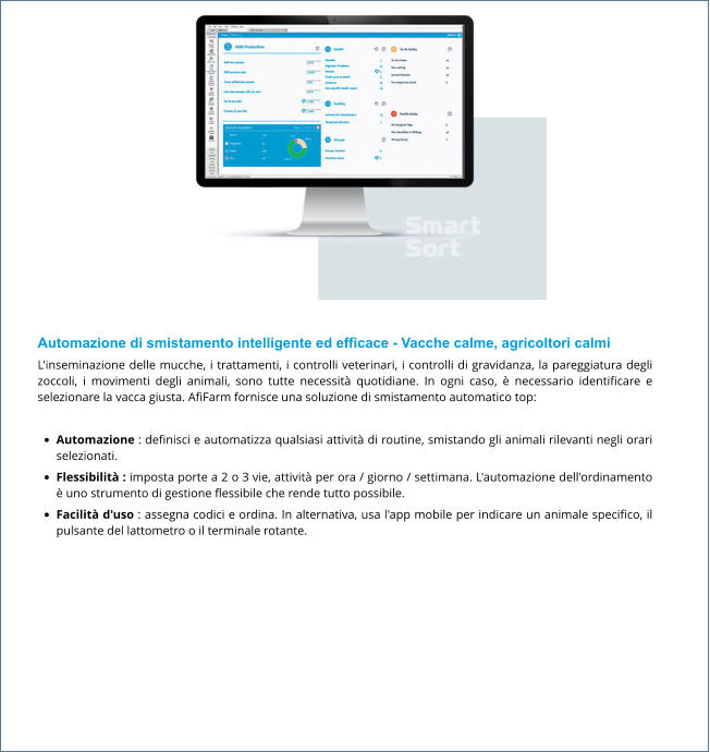 Automazione di smistamento intelligente ed efficace - Vacche calme, agricoltori calmi L'inseminazione delle mucche, i trattamenti, i controlli veterinari, i controlli di gravidanza, la pareggiatura degli zoccoli, i movimenti degli animali, sono tutte necessità quotidiane. In ogni caso, è necessario identificare e selezionare la vacca giusta. AfiFarm fornisce una soluzione di smistamento automatico top:  •	Automazione : definisci e automatizza qualsiasi attività di routine, smistando gli animali rilevanti negli orari selezionati. •	Flessibilità : imposta porte a 2 o 3 vie, attività per ora / giorno / settimana. L'automazione dell'ordinamento è uno strumento di gestione flessibile che rende tutto possibile. •	Facilità d'uso : assegna codici e ordina. In alternativa, usa l'app mobile per indicare un animale specifico, il pulsante del lattometro o il terminale rotante.