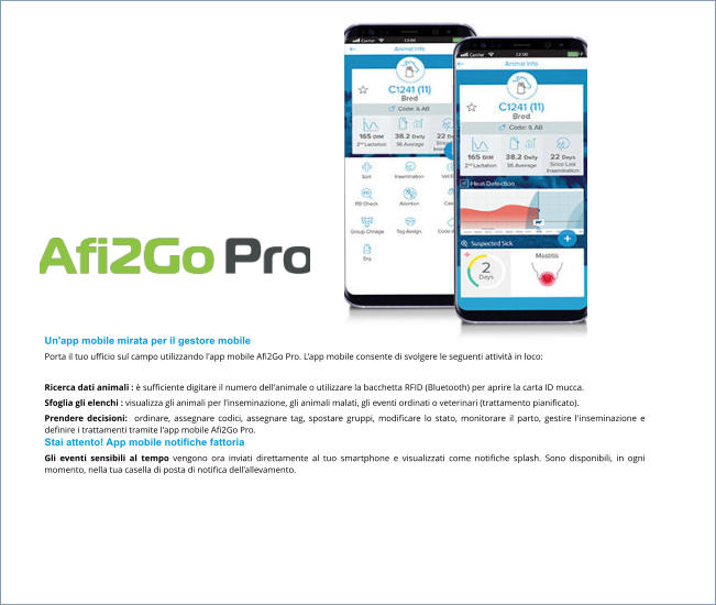 Un'app mobile mirata per il gestore mobile Porta il tuo ufficio sul campo utilizzando l'app mobile Afi2Go Pro. L'app mobile consente di svolgere le seguenti attività in loco:  Ricerca dati animali : è sufficiente digitare il numero dell'animale o utilizzare la bacchetta RFID (Bluetooth) per aprire la carta ID mucca. Sfoglia gli elenchi : visualizza gli animali per l'inseminazione, gli animali malati, gli eventi ordinati o veterinari (trattamento pianificato). Prendere decisioni:  ordinare, assegnare codici, assegnare tag, spostare gruppi, modificare lo stato, monitorare il parto, gestire l'inseminazione e definire i trattamenti tramite l'app mobile Afi2Go Pro. Stai attento! App mobile notifiche fattoria Gli eventi sensibili al tempo vengono ora inviati direttamente al tuo smartphone e visualizzati come notifiche splash. Sono disponibili, in ogni momento, nella tua casella di posta di notifica dell'allevamento.