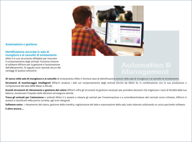 Automazione e gestione  Identificazione accurata in sala di  mungitura e al cancello di smistamento AfiAct II è uno strumento affidabile per misurare  il comportamento degli animali. Funziona insieme  al software AfiFarm per la gestione e l'automazione  dell'allevamento. Di seguito sono riportati alcuni dei  vantaggi di questa collusione:  ID vacca nella sala di mungitura e al cancello di smistamento AfiAct II fornisce tassi di identificazione precisi nella sala di mungitura e al cancello di smistamento. Strumenti di monitoraggio intelligenti AfiFarm analizza i dati sul comportamento degli animali (forniti da AfiAct II), in combinazione con la sua produzione e composizione del latte (Milk Meter e AfiLab). Grandi strumenti di rilevamento e gestione del calore AfiFarm offre gli strumenti di gestione necessari per prendere decisioni che migliorano i tassi di fertilità della tua fattoria, monitorare l'impatto delle decisioni ed eseguire attività. Trova gli animali per l'attenzione e ordinali AfiAct II ti aiuterà a rilevare gli animali per l'inseminazione e a controllare/trattare altri animali come richiesto. AfiFarm ti aiuterà a classificarli nella penna corretta, agli orari designati. Software unico  : rilevamento del calore, gestione della mandria, registrazione del latte e automazione della sala, tutto ottenuto utilizzando un unico pacchetto software. E altro ancora….