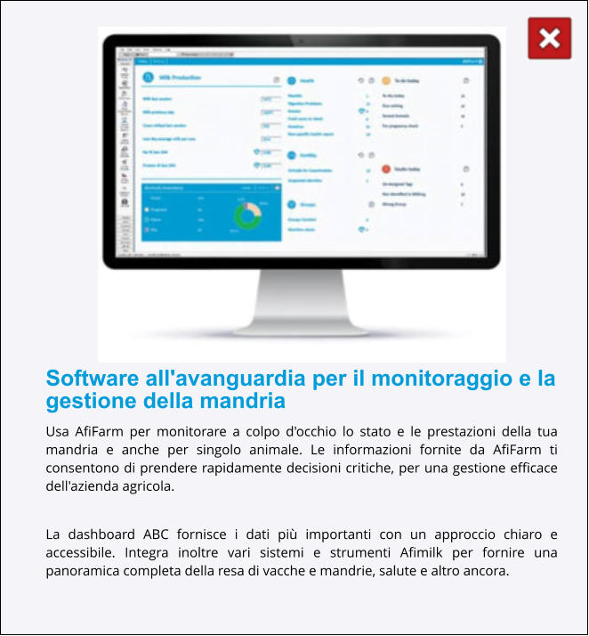 Software all'avanguardia per il monitoraggio e la gestione della mandria Usa AfiFarm per monitorare a colpo d'occhio lo stato e le prestazioni della tua mandria e anche per singolo animale. Le informazioni fornite da AfiFarm ti consentono di prendere rapidamente decisioni critiche, per una gestione efficace dell'azienda agricola.  La dashboard ABC fornisce i dati più importanti con un approccio chiaro e accessibile. Integra inoltre vari sistemi e strumenti Afimilk per fornire una panoramica completa della resa di vacche e mandrie, salute e altro ancora.