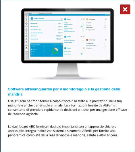 Software all'avanguardia per il monitoraggio e la gestione della mandria Usa AfiFarm per monitorare a colpo d'occhio lo stato e le prestazioni della tua mandria e anche per singolo animale. Le informazioni fornite da AfiFarm ti consentono di prendere rapidamente decisioni critiche, per una gestione efficace dell'azienda agricola.  La dashboard ABC fornisce i dati più importanti con un approccio chiaro e accessibile. Integra inoltre vari sistemi e strumenti Afimilk per fornire una panoramica completa della resa di vacche e mandrie, salute e altro ancora.